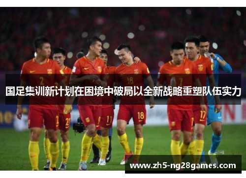 国足集训新计划在困境中破局以全新战略重塑队伍实力 国足集训新计划在困境中破局以全新战略重塑队伍实力