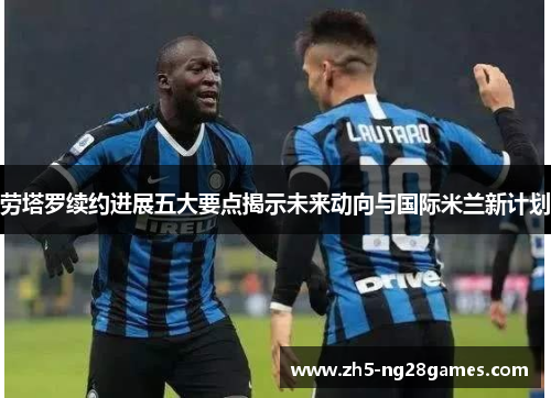 劳塔罗续约进展五大要点揭示未来动向与国际米兰新计划 劳塔罗续约进展五大要点揭示未来动向与国际米兰新计划