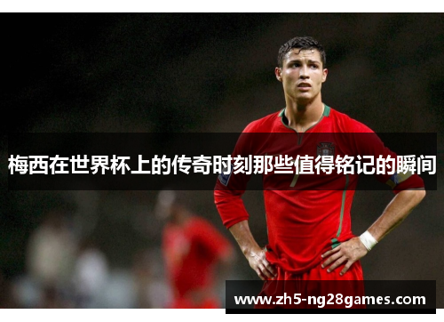 梅西在世界杯上的传奇时刻那些值得铭记的瞬间