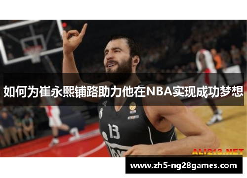 如何为崔永熙铺路助力他在NBA实现成功梦想 如何为崔永熙铺路助力他在NBA实现成功梦想