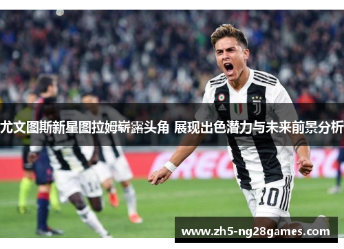 尤文图斯新星图拉姆崭露头角 展现出色潜力与未来前景分析