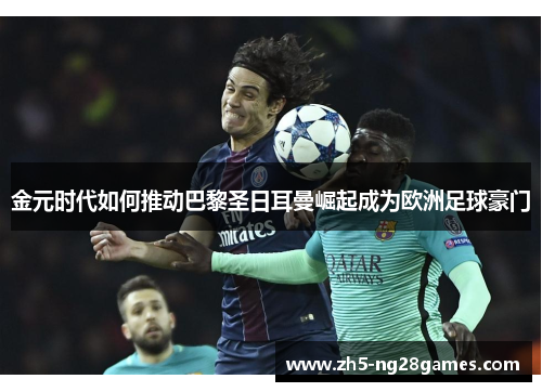 金元时代如何推动巴黎圣日耳曼崛起成为欧洲足球豪门 金元时代如何推动巴黎圣日耳曼崛起成为欧洲足球豪门