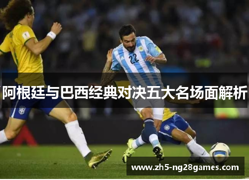 阿根廷与巴西经典对决五大名场面解析 阿根廷与巴西经典对决五大名场面解析