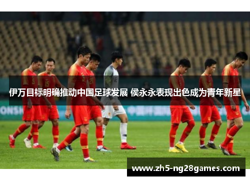 伊万目标明确推动中国足球发展 侯永永表现出色成为青年新星