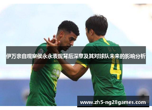 伊万亲自观察侯永永表现背后深意及其对球队未来的影响分析