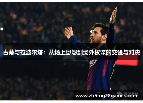 古蒂与拉波尔塔:从场上恩怨到场外权谋的交锋与对决 古蒂与拉波尔塔:从场上恩怨到场外权谋的交锋与对决