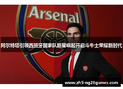 阿尔特塔引领西班牙国家队新星崛起开启斗牛士荣耀新时代 阿尔特塔引领西班牙国家队新星崛起开启斗牛士荣耀新时代