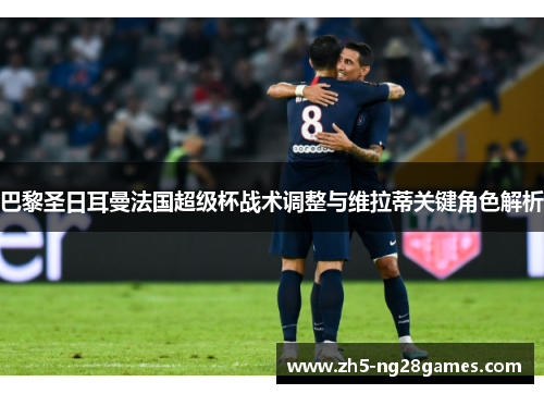 巴黎圣日耳曼法国超级杯战术调整与维拉蒂关键角色解析 巴黎圣日耳曼法国超级杯战术调整与维拉蒂关键角色解析